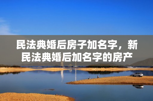 民法典婚后房子加名字，新民法典婚后加名字的房产