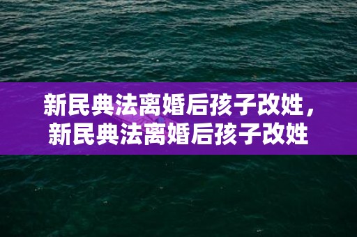 新民典法离婚后孩子改姓，新民典法离婚后孩子改姓