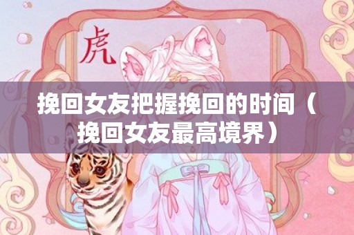挽回女友把握挽回的时间（挽回女友最高境界）