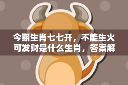 今期生肖七七开，不能生火可发财是什么生肖，答案解释