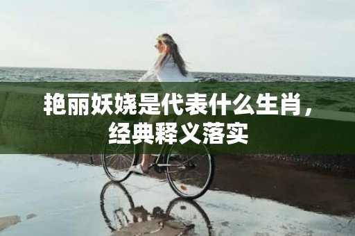艳丽妖娆是代表什么生肖，经典释义落实