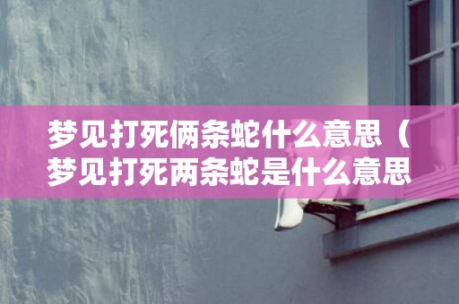 梦见打死俩条蛇什么意思（梦见打死两条蛇是什么意思梦见两条蛇打死了一条是什么意...）