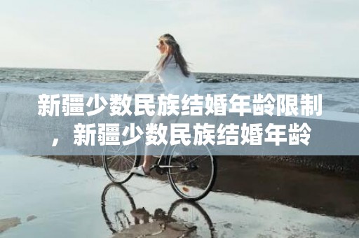 新疆少数民族结婚年龄限制，新疆少数民族结婚年龄