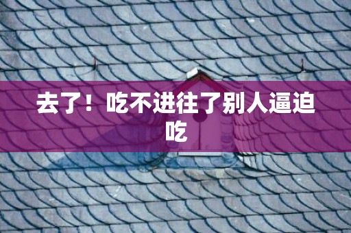 去了！吃不进往了别人逼迫吃