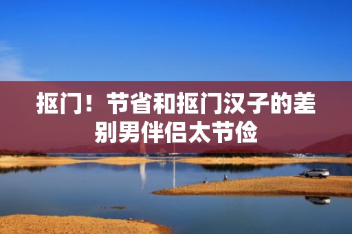 抠门！节省和抠门汉子的差别男伴侣太节俭