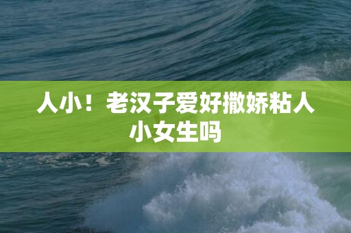 人小！老汉子爱好撒娇粘人小女生吗