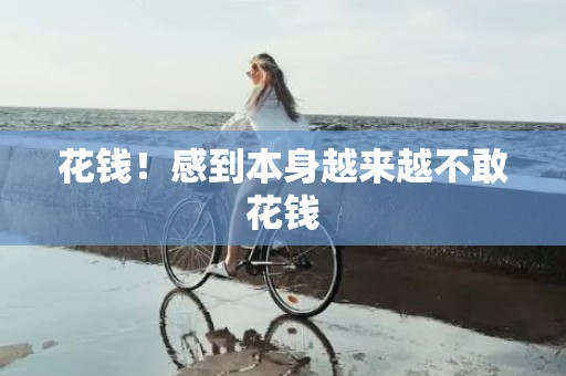 花钱！感到本身越来越不敢花钱