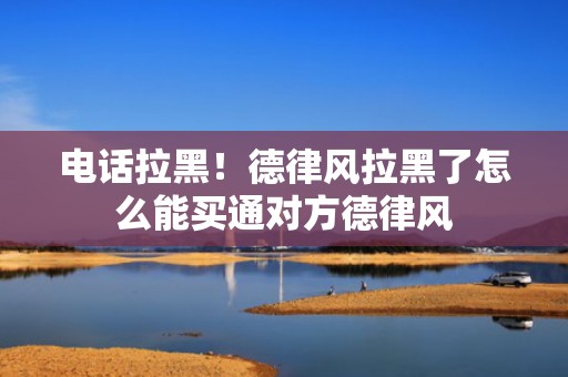电话拉黑！德律风拉黑了怎么能买通对方德律风