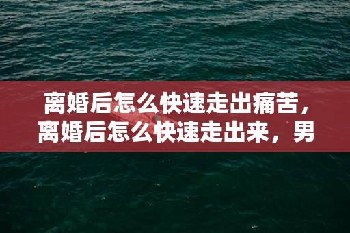 离婚后怎么快速走出痛苦，离婚后怎么快速走出来，男人如何走出离婚的痛苦