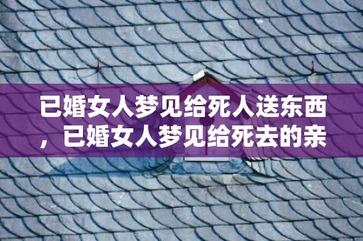 已婚女人梦见给死人送东西，已婚女人梦见给死去的亲人烧纸，梦见给已故长辈烧纸什么预兆