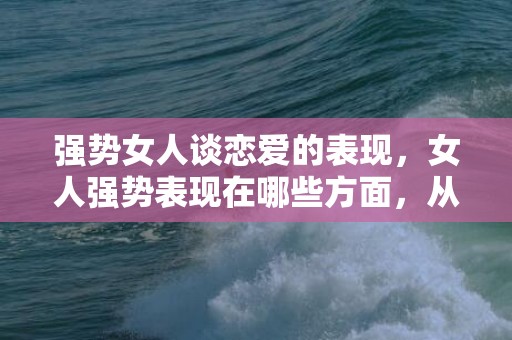 强势女人谈恋爱的表现，女人强势表现在哪些方面，从哪看出女孩性格要强