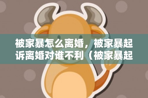 被家暴怎么离婚，被家暴起诉离婚对谁不利（被家暴起诉离婚能得到什么补偿）