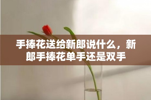 手捧花送给新郎说什么，新郎手捧花单手还是双手
