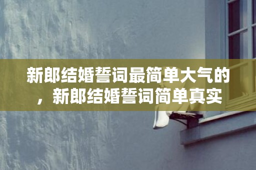 新郎结婚誓词最简单大气的，新郎结婚誓词简单真实