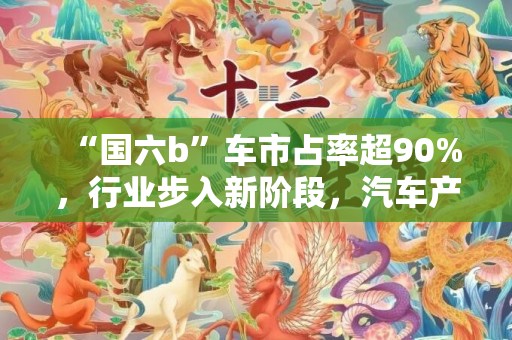 “国六b”车市占率超90%，行业步入新阶段，汽车产业或迎哪些变化？播报文章