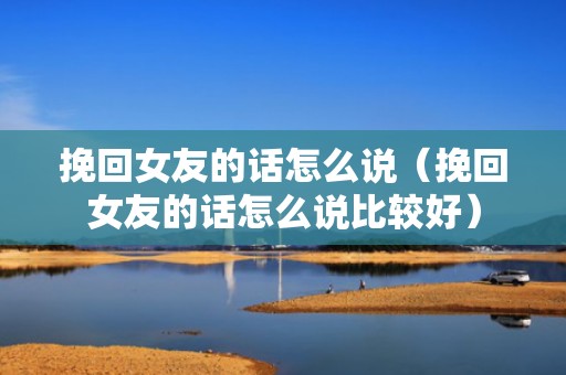 挽回女友的话怎么说（挽回女友的话怎么说比较好）