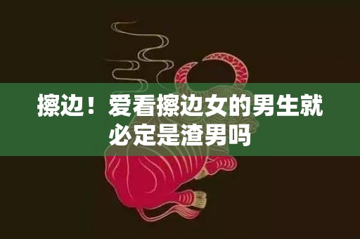 擦边！爱看擦边女的男生就必定是渣男吗