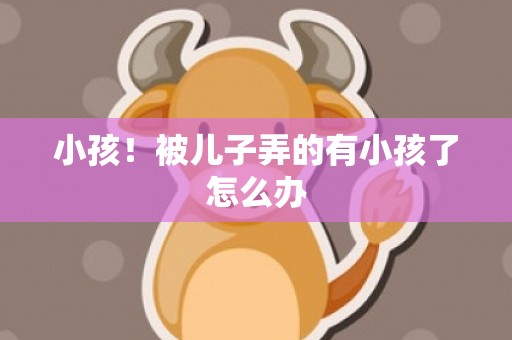 小孩！被儿子弄的有小孩了怎么办