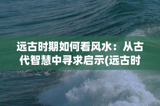 远古时期如何看风水：从古代智慧中寻求启示(远古时期的人们如何生活)