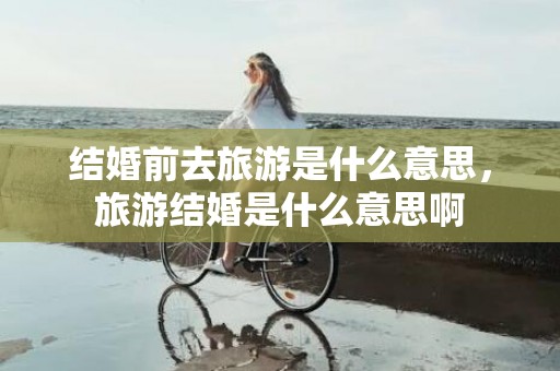 结婚前去旅游是什么意思，旅游结婚是什么意思啊