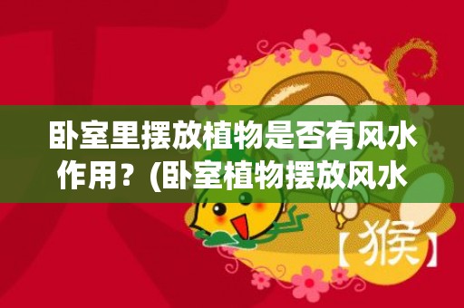 卧室里摆放植物是否有风水作用？(卧室植物摆放风水禁忌)