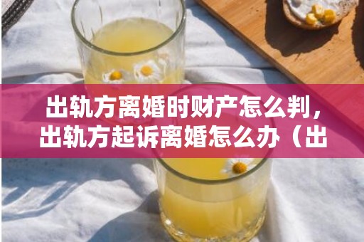 出轨方离婚时财产怎么判，出轨方起诉离婚怎么办（出轨方起诉离婚怎么办手续）