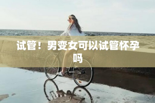 试管！男变女可以试管怀孕吗