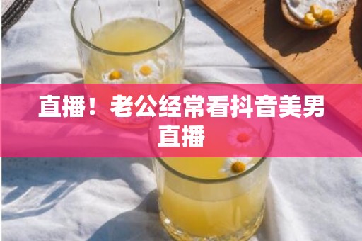 直播！老公经常看抖音美男直播