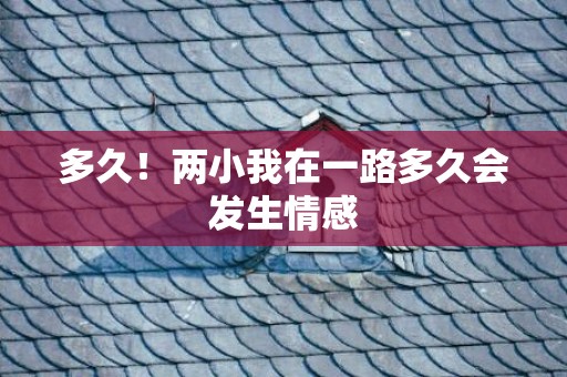 多久！两小我在一路多久会发生情感