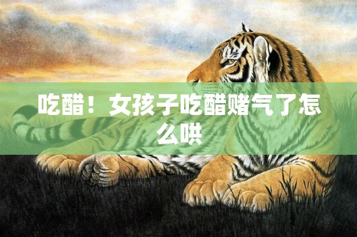 吃醋！女孩子吃醋赌气了怎么哄