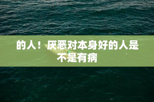 的人！厌恶对本身好的人是不是有病