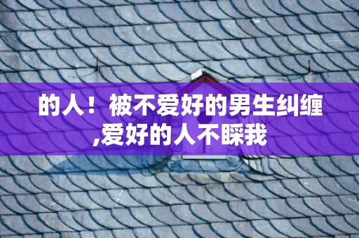 的人！被不爱好的男生纠缠,爱好的人不睬我