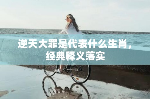 逆天大罪是代表什么生肖，经典释义落实
