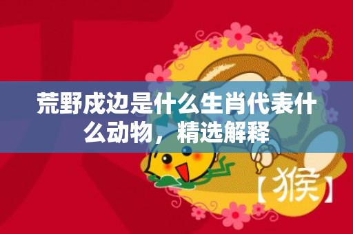 荒野戍边是什么生肖代表什么动物，精选解释