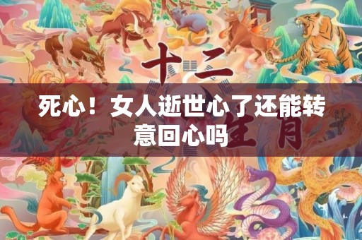 死心！女人逝世心了还能转意回心吗