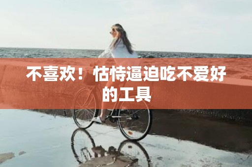 不喜欢！怙恃逼迫吃不爱好的工具