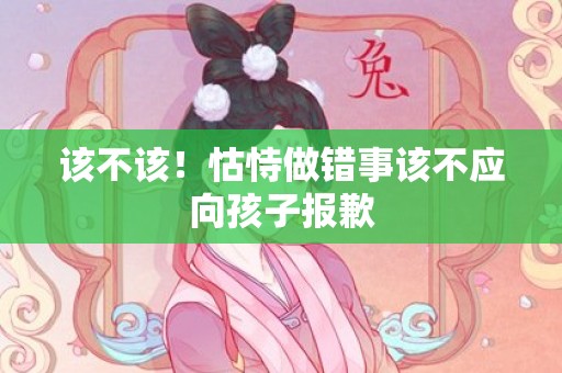 该不该！怙恃做错事该不应向孩子报歉