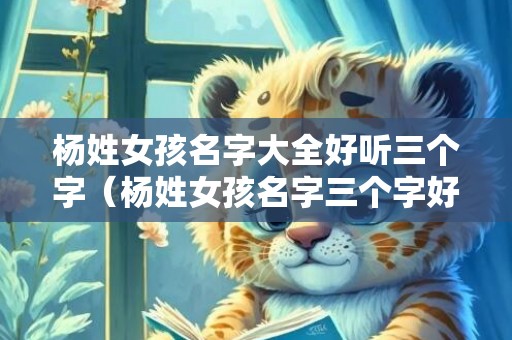 杨姓女孩名字大全好听三个字（杨姓女孩名字三个字好听洋气寓意又好的有哪些）