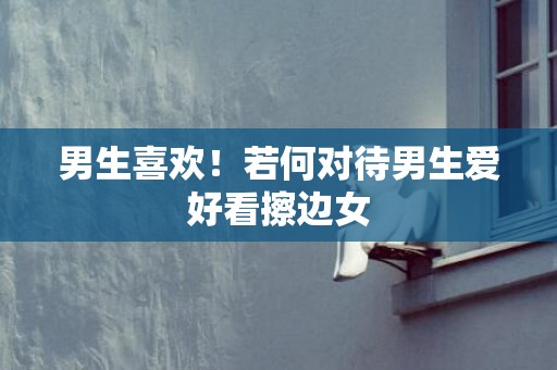 男生喜欢！若何对待男生爱好看擦边女