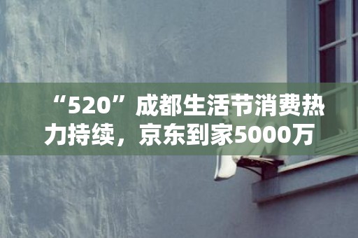 “520”成都生活节消费热力持续，京东到家5000万元消费券来袭