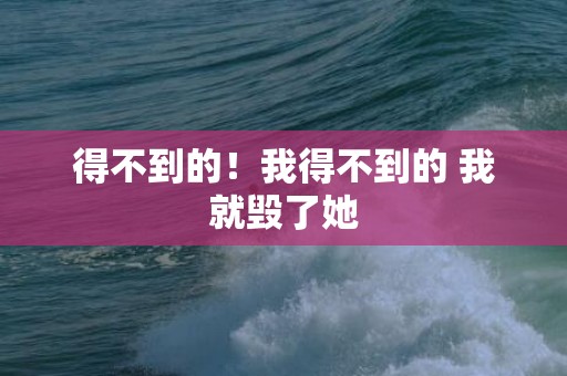 得不到的！我得不到的 我就毁了她