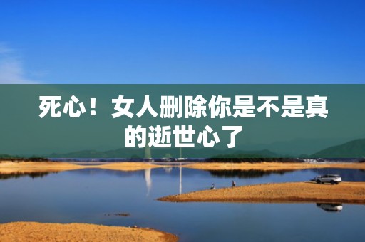 死心！女人删除你是不是真的逝世心了