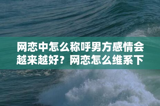 网恋中怎么称呼男方感情会越来越好？网恋怎么维系下去？