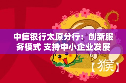 中信银行太原分行：创新服务模式 支持中小企业发展