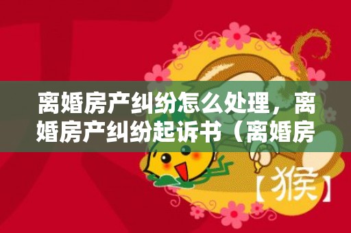 离婚房产纠纷怎么处理，离婚房产纠纷起诉书（离婚房产纠纷起诉状）