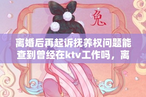离婚后再起诉抚养权问题能查到曾经在ktv工作吗，离婚后再起诉抚养费（离婚后起诉抚养费诉讼费怎么算）