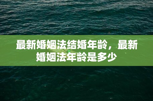 最新婚姻法结婚年龄，最新婚姻法年龄是多少