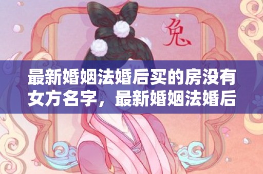 最新婚姻法婚后买的房没有女方名字，最新婚姻法婚后买房新规定