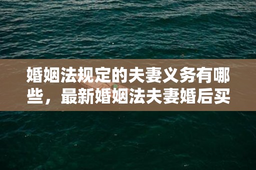 婚姻法规定的夫妻义务有哪些，最新婚姻法夫妻婚后买房