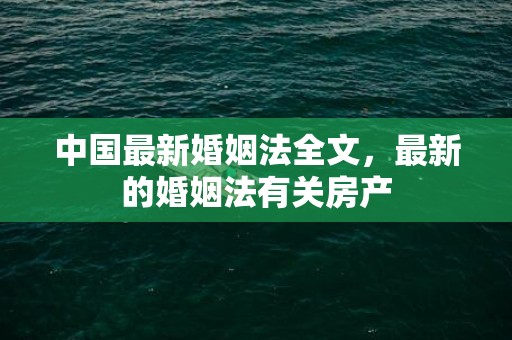 中国最新婚姻法全文，最新的婚姻法有关房产